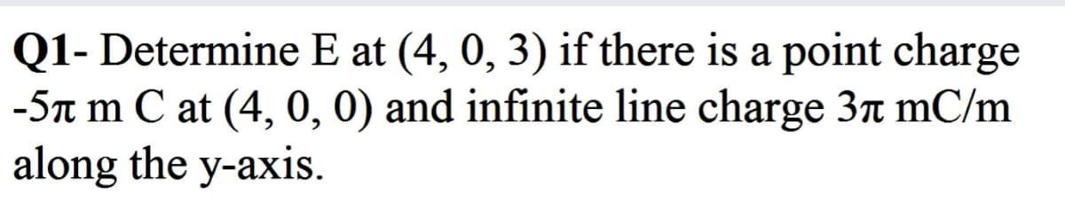 Q1- Determine E at (4, 0, 3) if there is a point charge
-5n m C at (4, 0, 0) and infinite line charge 3n mC/m
along the y-axis.
