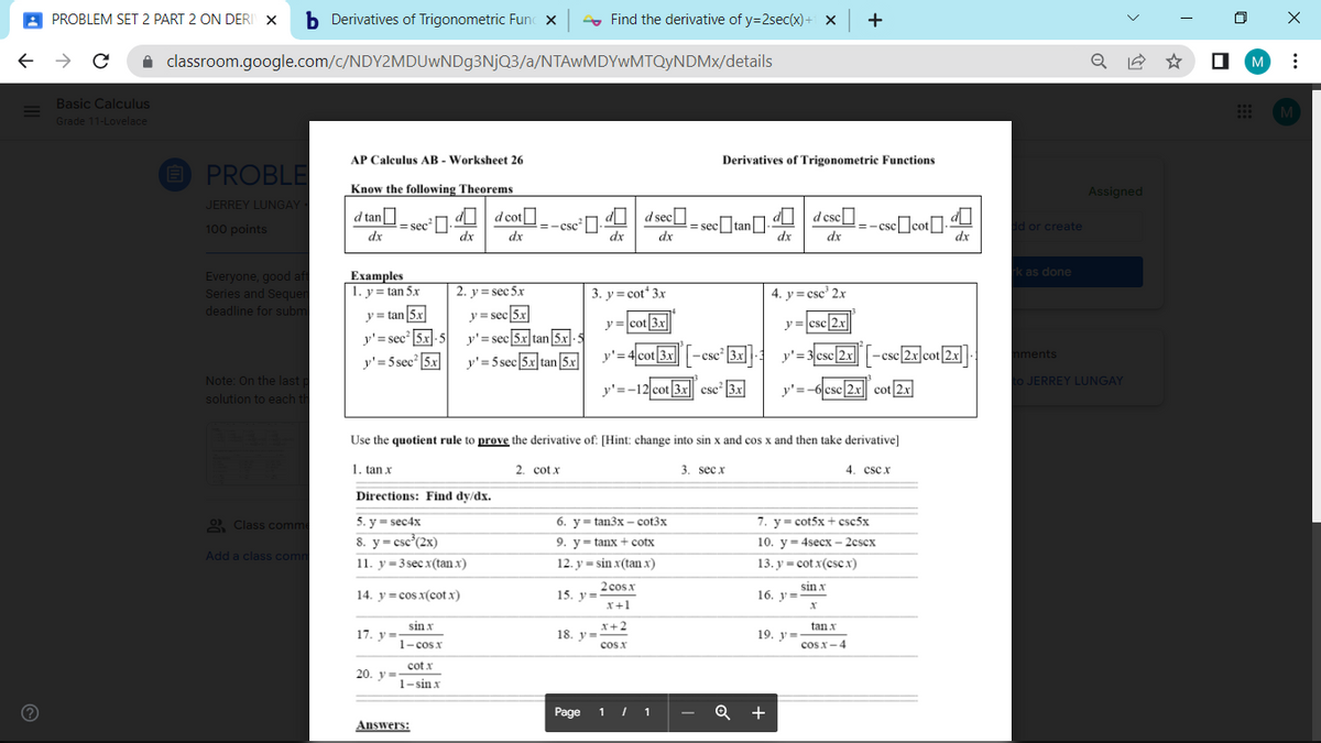 A PROBLEM SET 2 PART 2 ON DERI X
b Derivatives of Trigonometric Func x
- Find the derivative of y=2sec(x) + X
+
classroom.google.com/c/NDY2MDUWND93NJQ3/a/NTAwMDYwMTQyNDMx/details
M
Basic Calculus
M
Grade 11-Lovelace
AP Calculus AB - Worksheet 26
Derivatives of Trigonometric Functions
E PROBLE
Know the following Theorems
Assigned
JERREY LUNGAY
= sec].U d cot
dx
dI d sec
d csc-- csc]cot]-
d tan
= .U |
sectan].
100 points
=-Csc
d or create
dx
dx
dx
dx
dx
dx
dx
k as done
Everyone, good aft
Series and Sequen
deadline for subm
Еxamples
1. y = tan 5N
2. y = sec 5x
3. y= cot 3x
4. y= csc' 2x
%3D
y = tan 5x
y = sec 5x
y =cot|3x
y =csc 2x
y'=
= sec |5x-5 y'= sec 5x tan5x.
y'= 4 cot 3x-
y'= 3 csc[2x-cse 2x]cot|2x
-csc 2x cot 2.x
-csc3x
mments
y'=5 sec 5x
y'=5 sec 5x tan5x
Note: On the last p
to JERREY LUNGAY
y'=-12 cot 3x csc 3.x
y'=-6 csc 2x cot 2x
solution to each th
Use the quotient rule to prove the derivative of: [Hint: change into sin x and cos x and then take derivative]
1. tan x
2. cot x
3. sec x
4. cscx
Directions: Find dy/dx.
5. у 3 sec4x
8. y= csc°(2x)
2 Class comme
6. y= tan3x – cot3x
7. y- cot5x + csc5x
9. y= tanx + cotx
10. y- 4secx – 2cscx
Add a class comm
11. y=3 sec x(tan x)
12. y = sin x(tan x)
13. y = cot x(cse x)
2 cos.x
15. y=
sin x
16. y=
14. v= cos x(cot x)
x+1
sin x
X+2
tan x
17. y =
18. v=
19. ув
1- cos x
cos x
cos x-4
cot x
20. у-
1- sin x
Page 1 I 1
Q +
Answers:
