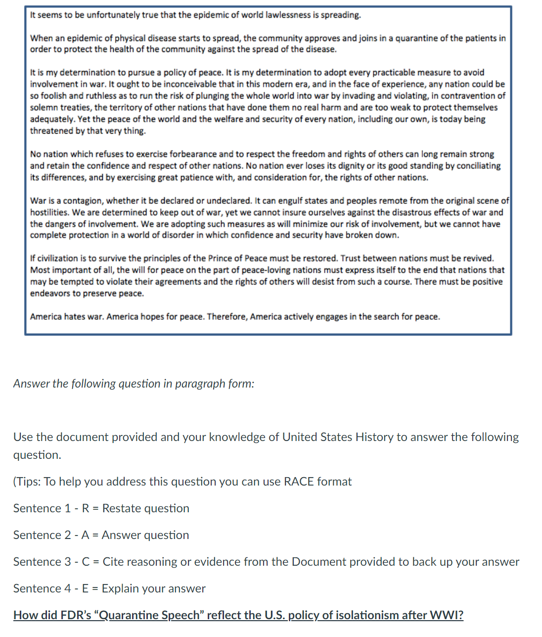 It seems to be unfortunately true that the epidemic of world lawlessness is spreading.
When an epidemic of physical disease starts to spread, the community approves and joins in a quarantine of the patients in
order to protect the health of the community against the spread of the disease.
It is my determination to pursue a policy of peace. It is my determination to adopt every practicable measure to avoid
involvement in war. It ought to be inconceivable that in this modern era, and in the face of experience, any nation could be
so foolish and ruthless as to run the risk of plunging the whole world into war by invading and violating, in contravention of
solemn treaties, the territory of other nations that have done them no real harm and are too weak to protect themselves
adequately. Yet the peace of the world and the welfare and security of every nation, including our own, is today being
threatened by that very thing.
No nation which refuses to exercise forbearance and to respect the freedom and rights of others can long remain strong
and retain the confidence and respect of other nations. No nation ever loses its dignity or its good standing by conciliating
its differences, and by exercising great patience with, and consideration for, the rights of other nations.
War is a contagion, whether it be declared or undeclared. It can engulf states and peoples remote from the original scene of
hostilities. We are determined to keep out of war, yet we cannot insure ourselves against the disastrous effects of war and
the dangers of involvement. We are adopting such measures as will minimize our risk of involvement, but we cannot have
complete protection in a world of disorder in which confidence and security have broken down.
If civilization is to survive the principles of the Prince of Peace must be restored. Trust between nations must be revived.
Most important of all, the will for peace on the part of peace-loving nations must express itself to the end that nations that
may be tempted to violate their agreements and the rights of others will desist from such a course. There must be positive
endeavors to preserve peace.
America hates war. America hopes for peace. Therefore, America actively engages in the search for peace.
Answer the following question in paragraph form:
Use the document provided and your knowledge of United States History to answer the following
question.
(Tips: To help you address this question you can use RACE format
Sentence 1 - R = Restate question
Sentence 2 - A = Answer question
Sentence 3 - C = Cite reasoning or evidence from the Document provided to back up your answer
Sentence 4 - E = Explain your answer
How did FDR's "Quarantine Speech" reflect the U.S. policy of isolationism after WWI?
