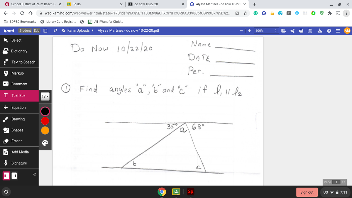 O School District of Palm Beach C
A To-do
A do now 10-22-20
K Alyssa Martinez - do now 10-22
+
A web.kamihq.com/web/viewer.html?state=%7B"ids"%3A%5B"11OUMv8aUFXOrNHOURKASG98CbfUGWXBk"%5D%2.
团 ☆
E SDPBC Bookmarks
O Library Card Registr.
BN All I Want for Christ.
Kаmi
Student Edu O
A Kami Uploads >
Alyssa Martinez - do now 10-22-20.pdf
100%
AM
* Select
Name
Do Now 10/22/20
Dictionary
DATE
Text to Speech
Per.
A Markup
O Find angles "a","b" and 'c"
Comment
***
if l, 1I le
T Text Box
18 -
÷ Equation
Drawing
35
680
Shapes
Eraser
Add Media
Signature
Page
Sp
Sign out
US
7:11
