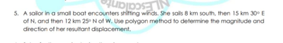 5. A sailor in a small boat encounters shifting winds. She sails 8 km south, then 15 km 30° E
of N, and then 12 km 25° N of W, Use polygon method to determine the magnitude and
direction of her resultant displacement.
NLEscalante
