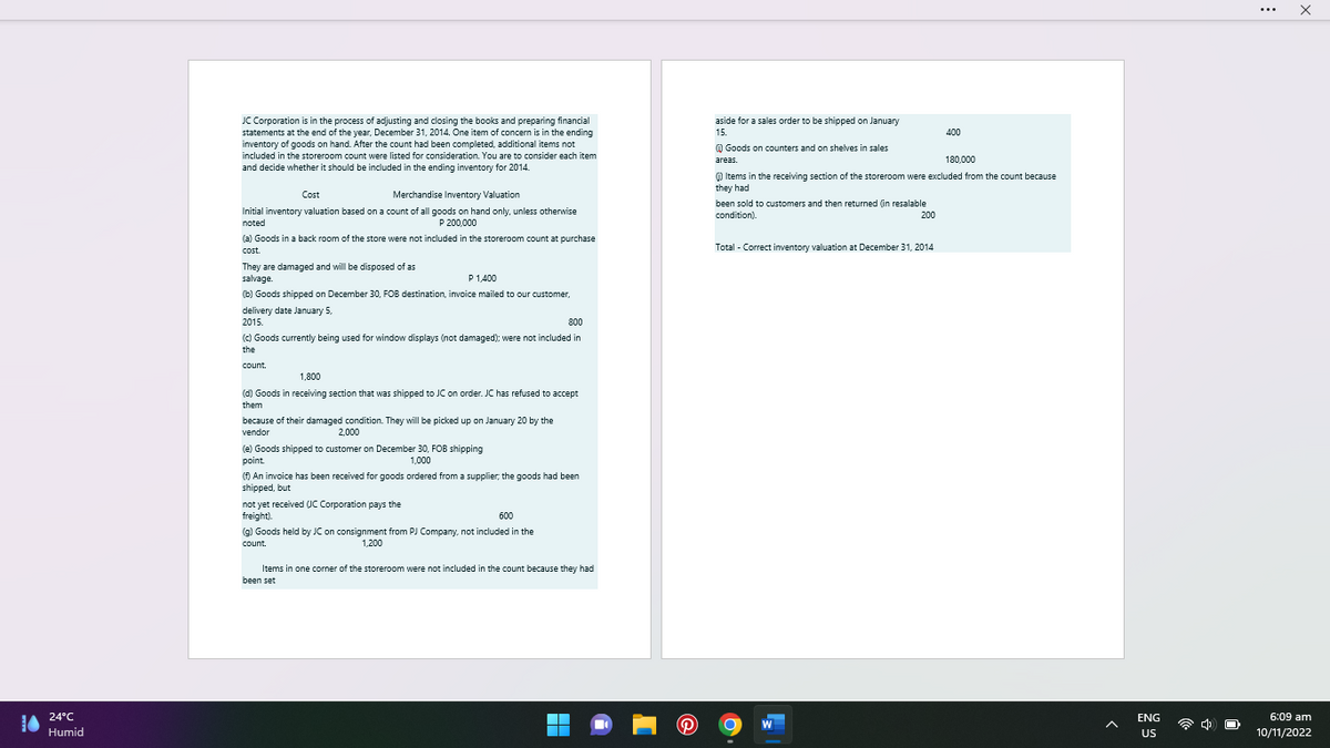 24°C
Humid
JC Corporation is in the process of adjusting and closing the books and preparing financial
statements at the end of the year, December 31, 2014. One item of concern is in the ending
inventory of goods on hand. After the count had been completed, additional items not
included in the storeroom count were listed for consideration. You are to consider each item
and decide whether it should be included in the ending inventory for 2014.
Cost
Merchandise Inventory Valuation
Initial inventory valuation based on a count of all goods on hand only, unless otherwise
noted
P 200,000
(a) Goods in a back room of the store were not included in the storeroom count at purchase
cost.
They are damaged and will be disposed of as
salvage.
P 1,400
(b) Goods shipped on December 30, FOB destination, invoice mailed to our customer,
delivery date January 5,
2015.
800
(c) Goods currently being used for window displays (not damaged); were not included in
the
count.
1,800
(d) Goods in receiving section that was shipped to JC on order. JC has refused to accept
them
because of their damaged condition. They will be picked up on January 20 by the
vendor
2,000
(e) Goods shipped to customer on December 30, FOB shipping
point.
1,000
(f) An invoice has been received for goods ordered from a supplier, the goods had been
shipped, but
not yet received UC Corporation pays the
freight).
600
(g) Goods held by JC on consignment from PJ Company, not included in the
count.
1,200
Items in one corner of the storeroom were not included in the count because they had
been set
aside for a sales order to be shipped on January
15.
Goods on counters and on shelves in sales
areas.
180,000
() Items in the receiving section of the storeroom were excluded from the count because
they had
been sold to customers and then returned (in resalable
condition).
200
Total - Correct inventory valuation at December 31, 2014
400
W
ENG
US
Ex
...
X
6:09 am
10/11/2022