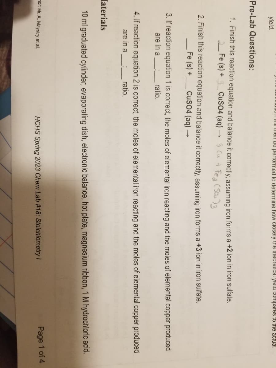 yield.
on will then be performed to determine how closely the theoretical yield compares to the actual
Pre-Lab Questions:
1. Finish this reaction equation and balance it correctly, assuming iron forms a +2 ion in iron sulfate.
3 Cu + Fe (Sou)3
2Fe (s) +
CuSO4 (aq)
2. Finish this reaction equation and balance it correctly, assuming iron forms a +3 ion in iron sulfate.
CuSO4 (aq)
Fe (s) +
3. If reaction equation 1 is correct, the moles of elemental iron reacting and the moles of elemental copper produced
are in a : ratio.
4. If reaction equation 2 is correct, the moles of elemental iron reacting and the moles of elemental copper produced
are in a_____ ratio.
Iaterials
10 ml graduated cylinder, evaporating dish, electronic balance, hot plate, magnesium ribbon, 1 M hydrochloric acid.
thor: Mr. A. Maystry et al.
HCHS Spring 2023 Chem Lab #18: Stoichiometry I
Page 1 of 4