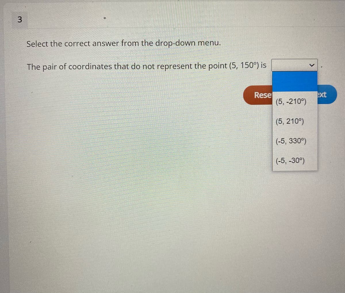 Select the correct answer from the drop-down menu.
The pair of coordinates that do not represent the point (5, 150°) is
Rese
(5, -210°)
ext
(5, 210°)
(-5, 330°)
(-5, -30°)
