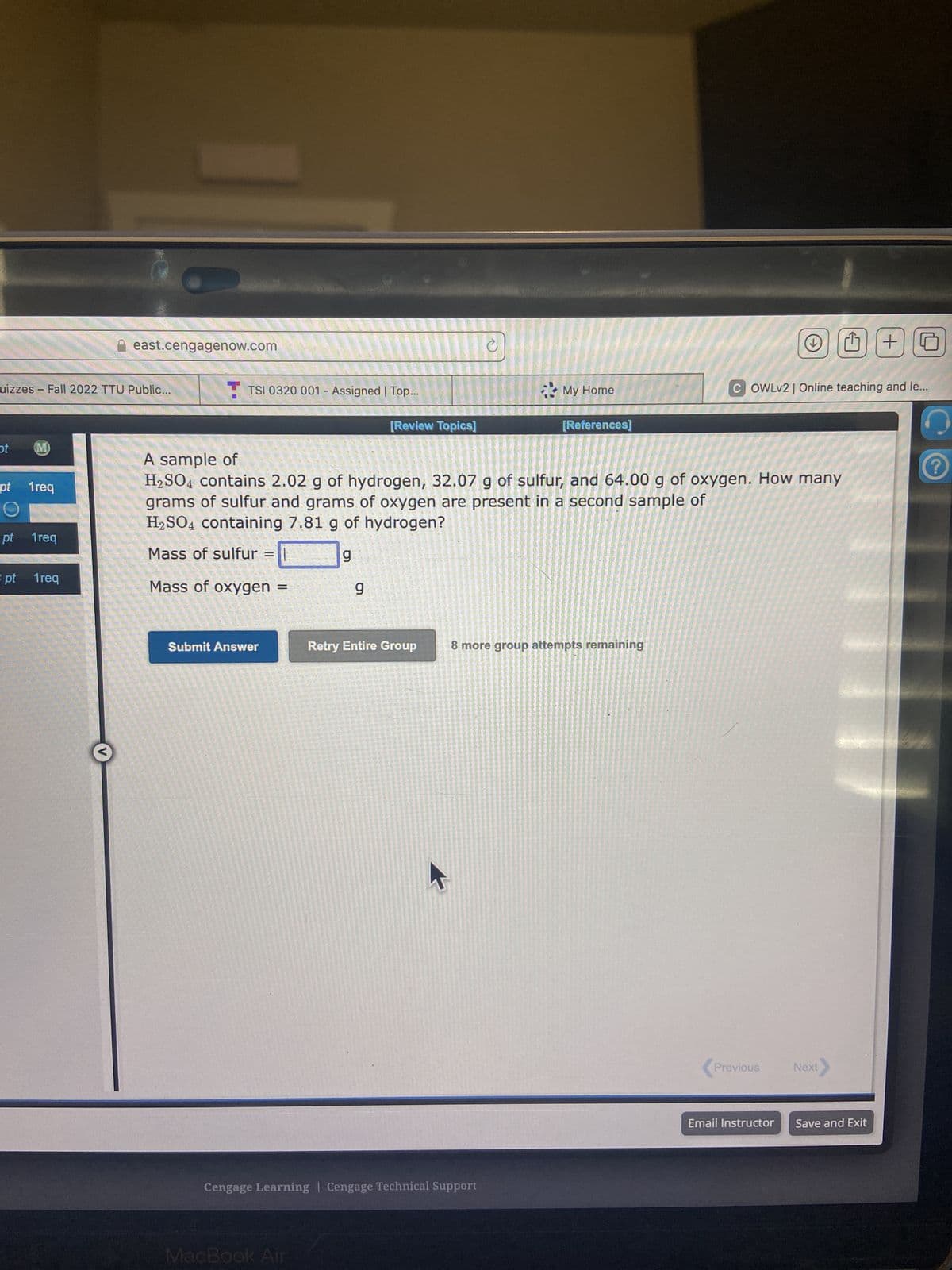 uizzes - Fall 2022 TTU Public...
ot
(M)
pt 1req
pt 1req
east.cengagenow.com
3 pt 1req
TSI 0320 001- Assigned | Top...
Submit Answer
[Review Topics]
g
MacBook Air
A sample of
H₂SO4 contains 2.02 g of hydrogen, 32.07 g of sulfur, and 64.00 g of oxygen. How many
grams of sulfur and grams of oxygen are present in a second sample of
H₂SO4 containing 7.81 g of hydrogen?
Mass of sulfur =
g
Mass of oxygen =
Retry Entire Group
127
Cengage Learning | Cengage Technical Support
My Home
[References]
8 more group attempts remaining
COWLv2 | Online teaching and le...
Previous Next>
Email Instructor
+G
Save and Exit
?
111