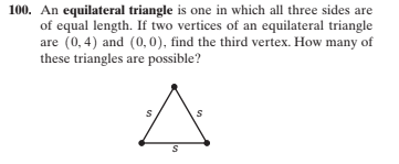 100. An equilateral triangle is one in which all three sides are
of equal length. If two vertices of an equilateral triangle
are (0,4) and (0,0), find the third vertex. How many of
these triangles are possible?
%24
