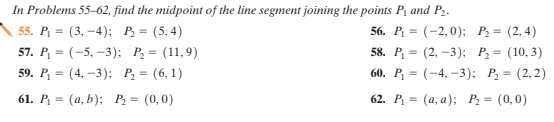 In Problems 55–62, find the midpoint of the line segment joining the points P, and P2.
55. P. — (3, —4); Р. 3 (5,4)
57. P, 3 (-5, -3): Р, — (11,9)
59. P, 3 (4, -3): Р, — (6, 1)
56. P %3D (-2,0): Р. 3 (2,4)
58. P, — (2, —3): Р, - (10, 3)
60. Р, — (-4, -3); Р, — (2,2)
61. Р. — (а, b); Р. — (0,0)
62. Р. — (а, а); Р, — (0,0)
