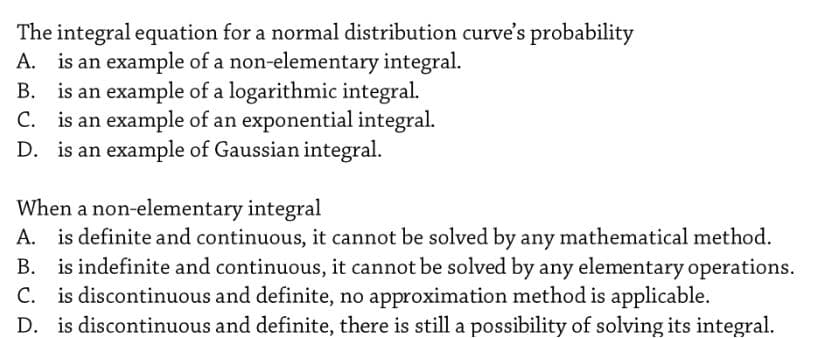 The integral equation for a normal distribution curve's probability
A. is an example of a non-elementary integral.
B. is an example of a logarithmic integral.
C. is an example of an exponential integral.
D. is an example of Gaussian integral.
When a non-elementary integral
A. is definite and continuous, it cannot be solved by any mathematical method.
B. is indefinite and continuous, it cannot be solved by any elementary operations.
C. is discontinuous and definite, no approximation method is applicable.
D. is discontinuous and definite, there is still a possibility of solving its integral.
