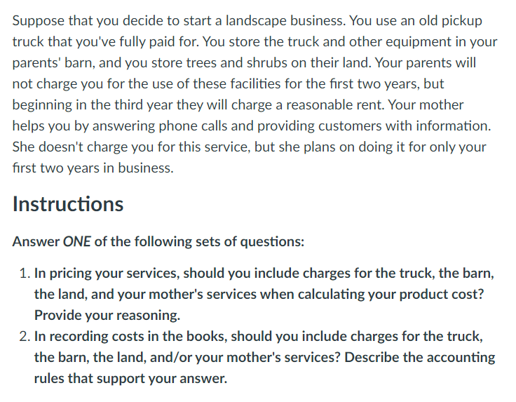 **Scenario:**

Suppose that you decide to start a landscape business. You use an old pickup truck that you've fully paid for. You store the truck and other equipment in your parents' barn, and you store trees and shrubs on their land. Your parents will not charge you for the use of these facilities for the first two years, but beginning in the third year they will charge a reasonable rent. Your mother helps you by answering phone calls and providing customers with information. She doesn't charge you for this service, but she plans on doing it for only your first two years in business.

**Instructions:**

**Answer ONE of the following sets of questions:**

1. **In pricing your services, should you include charges for the truck, the barn, the land, and your mother's services when calculating your product cost? Provide your reasoning.**

2. **In recording costs in the books, should you include charges for the truck, the barn, the land, and/or your mother's services? Describe the accounting rules that support your answer.**