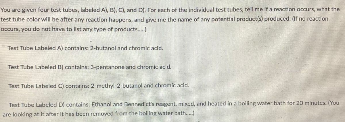 ### Chemistry Experiment: Reaction Observations with Test Tubes

You are given four test tubes, labeled A, B, C, and D. For each of the individual test tubes, tell me if a reaction occurs, what the test tube color will be after any reaction happens, and give me the name of any potential product(s) produced. (If no reaction occurs, you do not have to list any type of products.)

#### Test Tube Labeled A
**Contents:** 2-butanol and chromic acid

#### Test Tube Labeled B
**Contents:** 3-pentanone and chromic acid

#### Test Tube Labeled C
**Contents:** 2-methyl-2-butanol and chromic acid

#### Test Tube Labeled D
**Contents:** Ethanol and Benedict's reagent, mixed, and heated in a boiling water bath for 20 minutes. (You are looking at it after it has been removed from the boiling water bath.)

This description is to allow students to understand the experimental setup and expectations for observing color changes and identifying potential products when specific chemical reactions occur in each test tube.