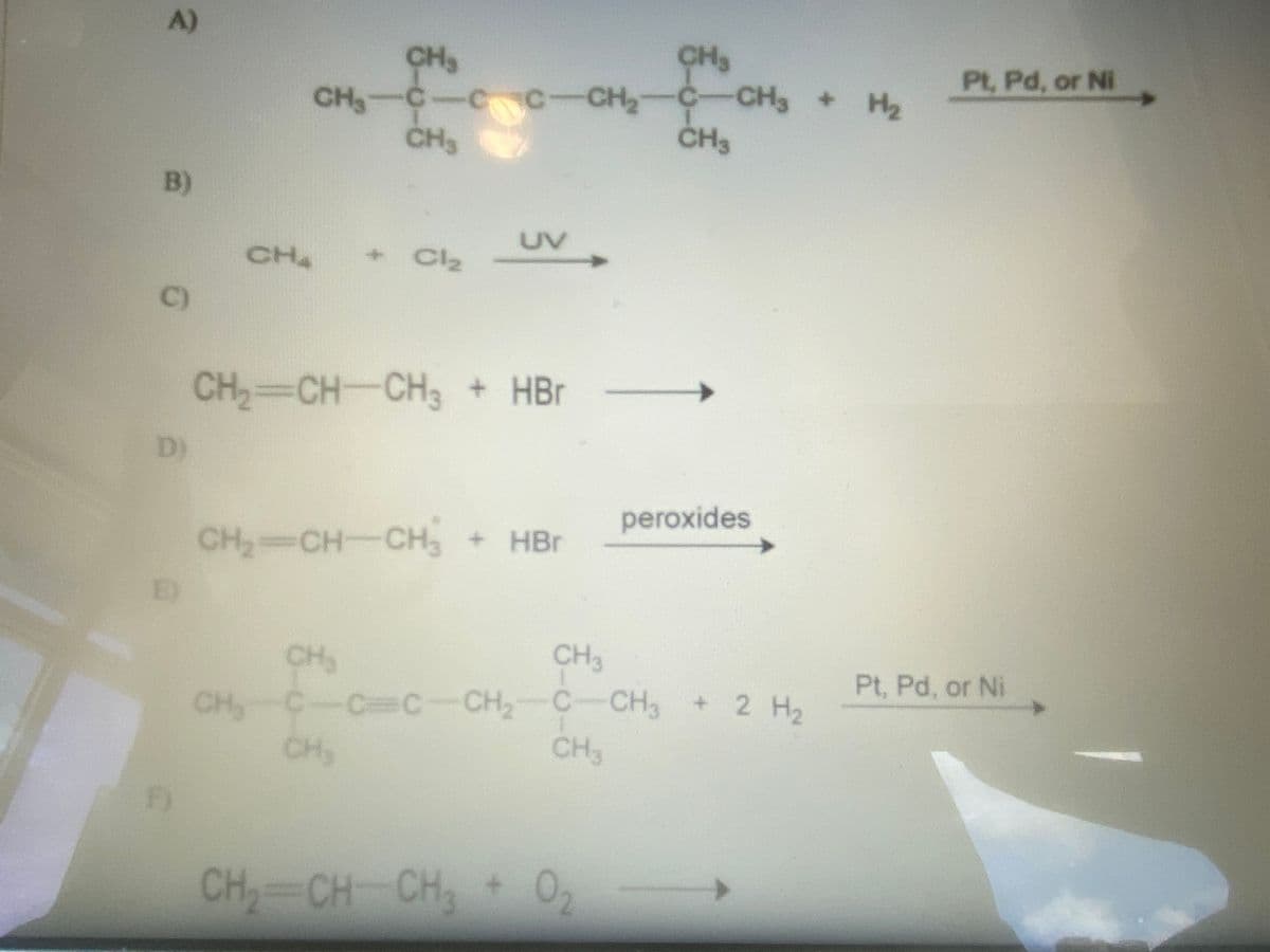 A)
CH
CH3
Pt, Pd, or Ni
:-CH2 C-CH, + H2
CH3
CH3
B)
UV
CH
+ Cl2
C)
CH2 CH-CH3 + HBr
D)
peroxides
CH CH-CH, + HBr
E)
CH3
CH
C-CC-CH,-C-CH
CH3
Pt, Pd, or Ni
+ 2 H2
CH
CH3
CH CH CH 0,
