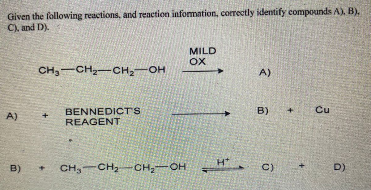 Given the following reactions, and reaction information, correctly identify compounds A), B),
C), and D).
MILD
CH3 CH2-CH2¬OH
HO-
A)
Cu
BENNEDICT'S
REAGENT
A)
+.
H*
B)
CH3 CH2- CH2¬OH
C)
D)
B)
