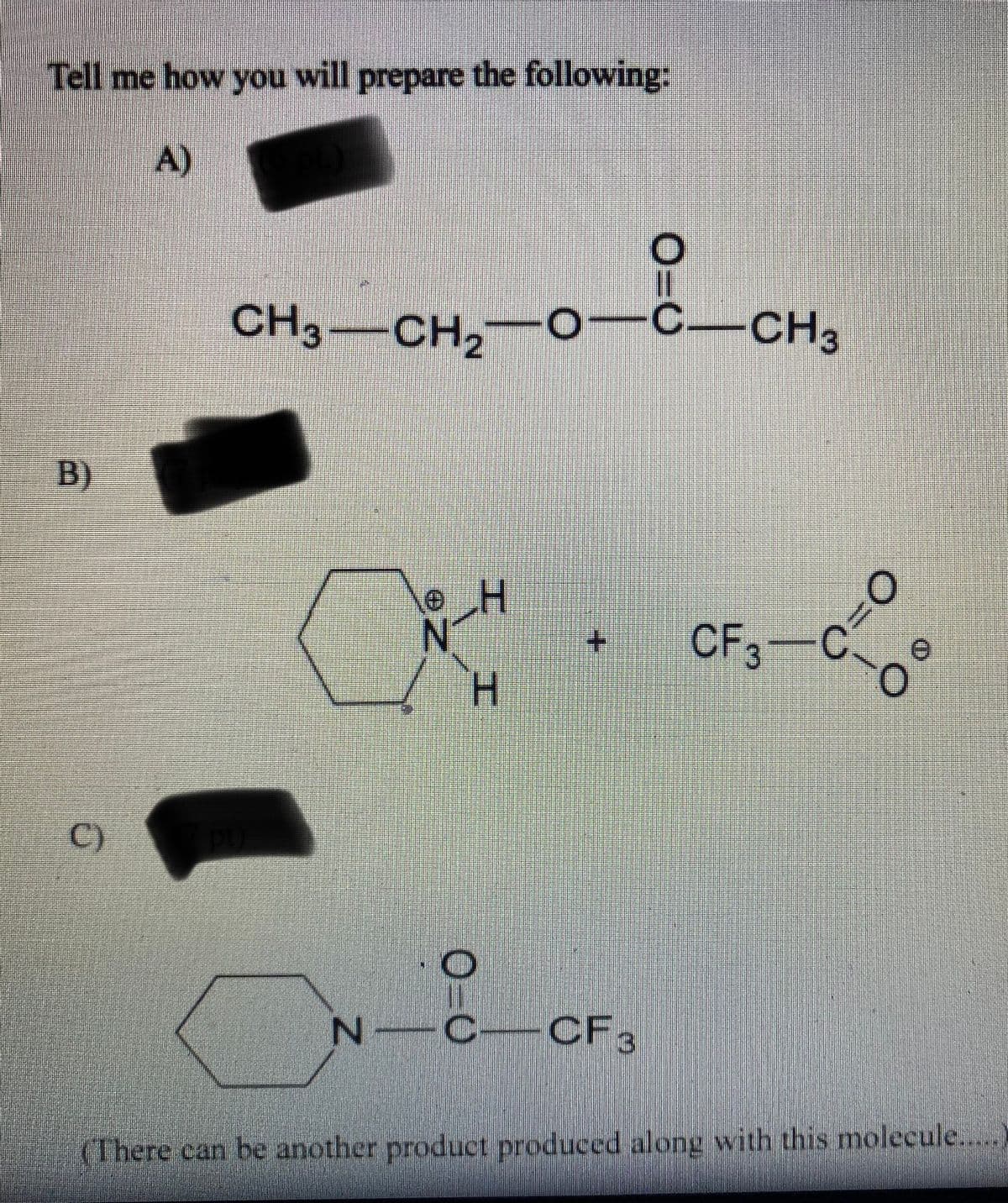 ### Preparation of Chemical Compounds

#### Instructions: Provide a detailed method for preparing the following compounds:

**A)**
\[ \text{CH}_3\text{CH}_2\text{OCOCH}_3 \]

**B)**
\[ \begin{array}{c}
\includegraphics[height=50pt]{cyclohexylamine} \\
\text{Hexahydro-1H-azepinium ion}  
\end{array} + CF_3CO_2^-\]

**C)**
\[ \text{Cyclohexylcarbonylurea} \]
\[ \begin{array}{c}
\includegraphics[height=50pt]{cyclohexylisocyanate} \\
N-(trifluoroacetyl)-1-piperidine carboxamide 
\end{array} \]

### Additional Information:
- Another product may be produced along with this molecule.