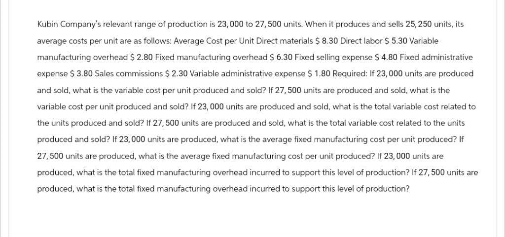 Kubin Company's relevant range of production is 23,000 to 27,500 units. When it produces and sells 25,250 units, its
average costs per unit are as follows: Average Cost per Unit Direct materials $ 8.30 Direct labor $ 5.30 Variable
manufacturing overhead $ 2.80 Fixed manufacturing overhead $ 6.30 Fixed selling expense $ 4.80 Fixed administrative
expense $ 3.80 Sales commissions $ 2.30 Variable administrative expense $ 1.80 Required: If 23,000 units are produced
and sold, what is the variable cost per unit produced and sold? If 27, 500 units are produced and sold, what is the
variable cost per unit produced and sold? If 23,000 units are produced and sold, what is the total variable cost related to
the units produced and sold? If 27, 500 units are produced and sold, what is the total variable cost related to the units
produced and sold? If 23,000 units are produced, what is the average fixed manufacturing cost per unit produced? If
27, 500 units are produced, what is the average fixed manufacturing cost per unit produced? If 23,000 units are
produced, what is the total fixed manufacturing overhead incurred to support this level of production? If 27, 500 units are
produced, what is the total fixed manufacturing overhead incurred to support this level of production?