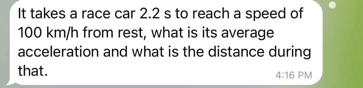 It takes a race car 2.2 s to reach a speed of
100 km/h from rest, what is its average
acceleration and what is the distance during
that.
4:16 PM
