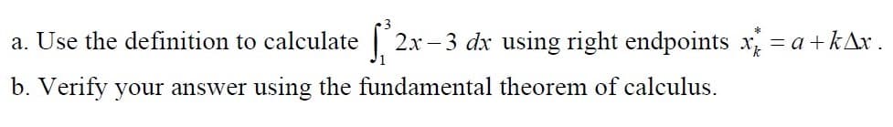 a. Use the definition to calculate 2x – 3 dx using right endpoints x = a +kAr .
b. Verify your answer using the fundamental theorem of calculus.
