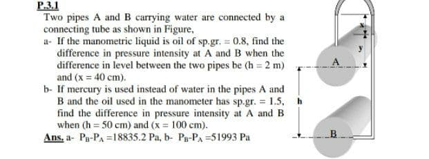 P.3.1
Two pipes A and B carrying water are connected by a
connecting tube as shown in Figure,
a- If the manometric liquid is oil of sp.gr. = 0.8, find the
difference in pressure intensity at A and B when the
difference in level between the two pipes be (h 2 m)
and (x = 40 cm).
b- If mercury is used instead of water in the pipes A and
B and the oil used in the manometer has sp.gr. = 1.5, h
find the difference in pressure intensity at A and B
when (h = 50 cm) and (x = 100 cm).
Ans, a- Pa-PA =18835.2 Pa, b- Pa-PA =51993 Pa
