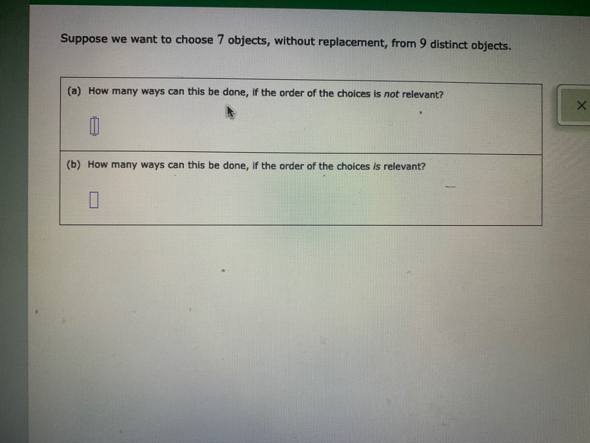 Suppose we want to choose 7 objects, without replacement, from 9 distinct objects.
(a) How many ways can this be done, if the order of the choices is not relevant?
(b) How many ways can this be done, if the order of the choices is relevant?
