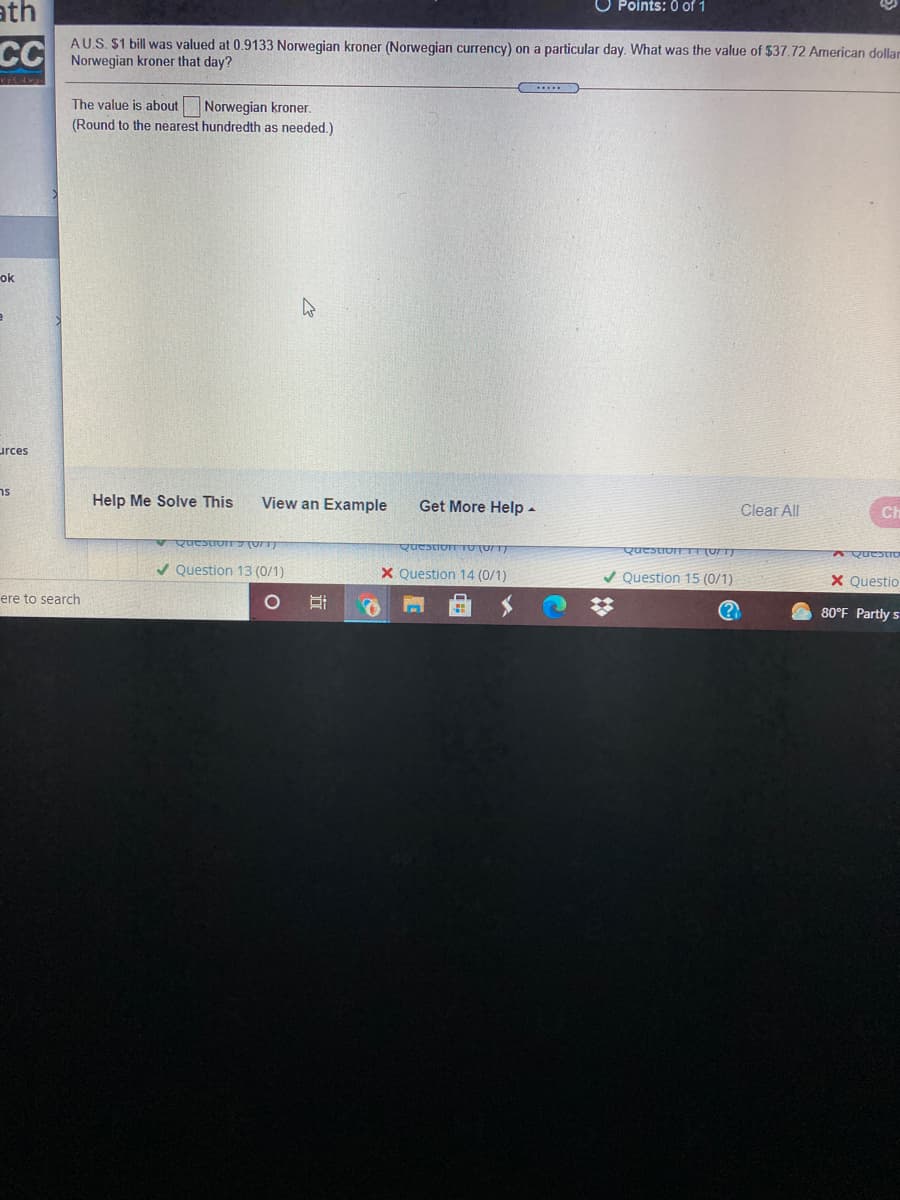 ath
O Points: 0 of 1
AU.S. $1 bill was valued at 0.9133 Norwegian kroner (Norwegian currency) on a particular day. What was the value of $37.72 American dollar
CCI Norwegian kroner that day?
The value is about Norwegian kroner.
(Round to the nearest hundredth as needed.)
ok
urces
ns
Help Me Solve This
View an Example
Get More Help -
Clear All
Ch
QuestioN UT)
Question TO (071)
Question TE (0/T)
V Question 13 (0/1)
X Question 14 (0/1)
V Question 15 (0/1)
X Questio
ere to search
80°F Partly s

