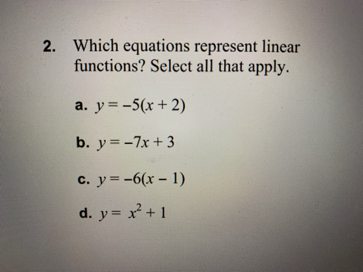 2. Which equations represent linear
functions? Select all that apply.
a. y = -5(x+ 2)
b. y = -7x+ 3
c. y= -6(x – 1)
d. y= x + 1
