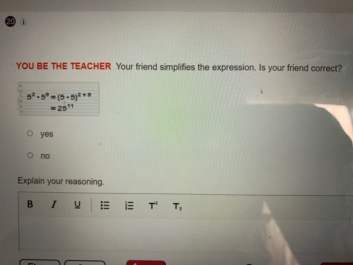 20 i
YOU BE THE TEACHER Your friend simplifies the expression. Is your friend correct?
52.5° = (5 • 5)² +9
= 2511
о yes
no
Explain your reasoning.
I U
三
T T
!!!
