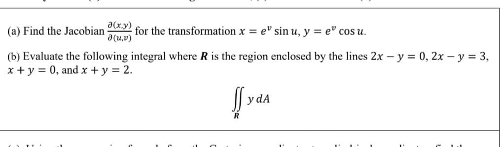 a(x,y)
(a) Find the Jacobian
for the transformation x = e® sin u, y = e' cos u.
a(u,v)
(b) Evaluate the following integral where R is the region enclosed by the lines 2x – y = 0, 2x – y = 3,
x + y = 0, and x + y = 2.
Į van
y dA
