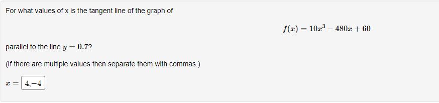 For what values of x is the tangent line of the graph of
parallel to the line y = 0.7?
(If there are multiple values then separate them with commas.)
x = 4,-4
f(x) = 10x³480x + 60