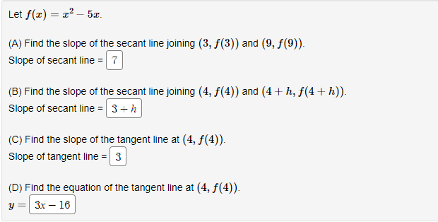 Let f(x) = x² - 5x.
(A) Find the slope of the secant line joining (3, ƒ(3)) and (9, ƒ(9)).
Slope of secant line = 7
(B) Find the slope of the secant line joining (4, ƒ(4)) and (4 + h, ƒ(4 + h)).
Slope of secant line = 3 + h
(C) Find the slope of the tangent line at (4, ƒ(4)).
Slope of tangent line = 3
(D) Find the equation of the tangent line at (4, f(4)).
y = 3x - 16