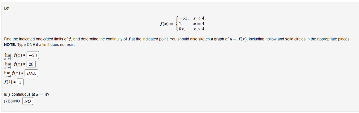 Let
lim f(x) = -20
lim f(x) = 20
lim f(x) = DNE
f(4) = 1
f(x) =
Is f continuous at x = 4?
(YES/NO) NO
-5x,
1,
5x,
Find the indicated one-sided limits of f, and determine the continuity of f at the indicated point. You should also sketch a graph of y = f(x), including hollow and solid circles in the appropriate places.
NOTE: Type DNE if a limit does not exist.
x < 4,
x = 4,
x > 4.