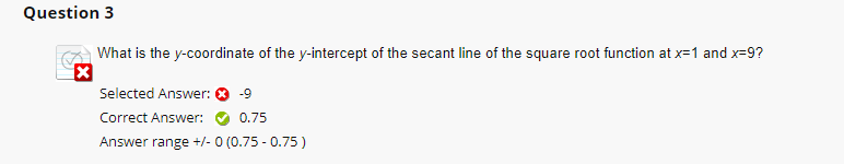 Question 3
What is the y-coordinate of the y-intercept of the secant line of the square root function at x=1 and x=9?
X
R
Selected Answer: ✪ -9
Correct Answer:
0.75
Answer range +/- 0 (0.75 -0.75)