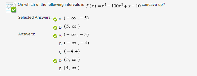 ### Topic: Analyzing Concavity of a Polynomial Function

#### Question:
On which of the following intervals is \( f(x) = x^4 - 100x^2 + x - 10 \) concave up?

#### Provided Options:
- A. \((-\infty, -5)\)
- B. \((-\infty, -4)\)
- C. \((-4, 4)\)
- D. \((5, \infty)\)
- E. \((4, \infty)\)

#### Selected Answers:
- A. \((-\infty, -5)\)
- D. \((5, \infty)\)

#### Correct Answers:
- A. \((-\infty, -5)\)
- D. \((5, \infty)\)

### Explanation
The question involves determining the intervals on which the given polynomial function \( f(x) = x^4 - 100x^2 + x - 10 \) is concave up.

**Steps to Analyze Concavity:**

1. **Compute the Second Derivative:**
   To determine concavity, we need to find the second derivative \( f''(x) \).

2. **Determine Critical Points:**
   Solve \( f''(x) = 0 \) to find critical points which help identify potential changes in concavity.

3. **Test Intervals:**
   Use the critical points to test the concavity in each interval.

4. **Identify Concave Up Intervals:**
   Function \( f(x) \) is concave up where \( f''(x) > 0 \).

### Usage on Educational Platforms:
This transcription provides a clear framework for students to understand how to analyze and determine the concavity of polynomial functions using second derivatives. It also includes steps and rationale behind choosing intervals, ensuring that learners can replicate the process independently.