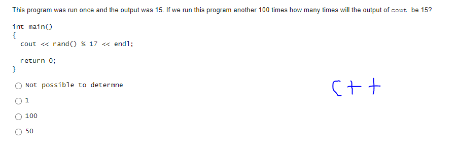 This program was run once and the output was 15. If we run this program another 100 times how many times will the output of cout be 15?
int main()
{
cout << rand() % 17 <<<< endl;
return 0;
}
Not possible to determne
1
100
50
C++