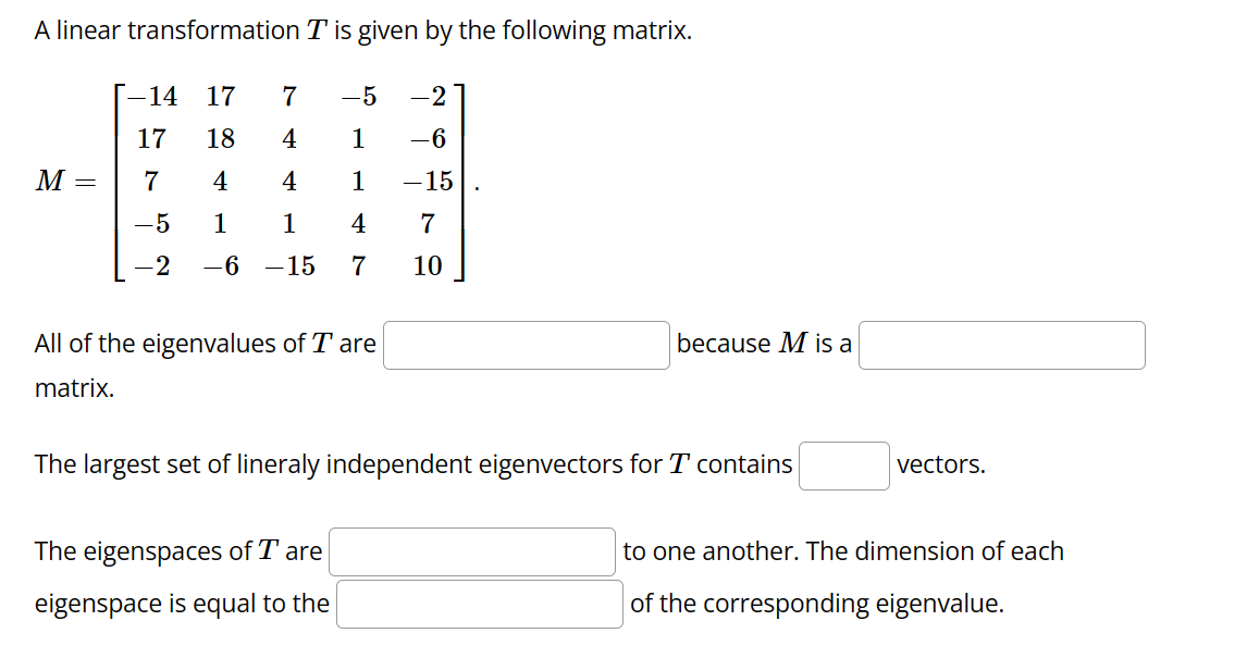 A linear transformation T is given by the following matrix.
17
-5
18
4
1
4
4
1
1
1
4
-6 -15 7
M
=
-14
17
7
-5
-2
7
All of the eigenvalues of T are
matrix.
-2
-6
-15
7
10
The eigenspaces of Tare
eigenspace is equal to the
because M is a
The largest set of lineraly independent eigenvectors for T contains
vectors.
to one another. The dimension of each
of the corresponding eigenvalue.