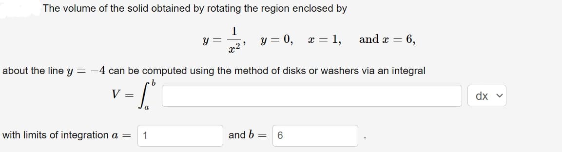 The volume of the solid obtained by rotating the region enclosed by
1
x2¹
V =
with limits of integration a =
y =
about the line y = -4 can be computed using the method of disks or washers via an integral
b
S
a
1
y = 0, x = 1,
and b
=
and x = 6,
6
dx v