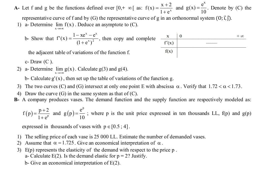 x+2
A- Let f and g be the functions defined over [0,+ [ as: f(x)=- and g(x)=
1+ ex
ex
10
. Denote by (C) the
representative curve of f and by (G) the representative curve of g in an orthonormal system (O; i,j).
1) a- Determine lim f(x). Deduce an asymptote to (C).
00+4-x
b- Show that f'(x)=-
l− xe * — e*
(1+e*)²
X
0
then copy and complete
f'(x)
f(x)
+00
the adjacent table of variations of the function f.
c- Draw (C).
2) a- Determine lim g(x). Calculate g(3) and g(4).
x+8
b- Calculate g'(x), then set up the table of variations of the function g.
3) The two curves (C) and (G) intersect at only one point E with abscissa a. Verify that 1.72 < a <1.73.
4) Draw the curve (G) in the same system as that of (C).
B-A company produces vases. The demand function and the supply function are respectively modeled as:
f(p)= and g(p)=
P+2
1+eP
ep
10
; where p is the unit price expressed in ten thousands LL, f(p) and g(p)
expressed in thousands of vases with p = [0.5; 4].
1) The selling price of each vase is 25 000 LL. Estimate the number of demanded vases.
2) Assume that a 1.725. Give an economical interpretation of a.
3) E(p) represents the elasticity of the demand with respect to the price p.
a- Calculate E(2). Is the demand elastic for p = 2? Justify.
b- Give an economical interpretation of E(2).