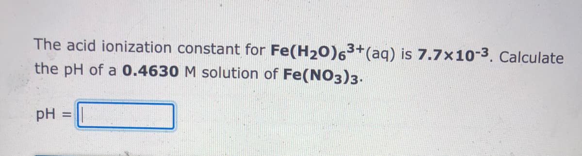 The acid ionization constant for Fe(H20)63+(aq) is 7.7x10-3. Calculate
the pH of a 0.4630 M solution of Fe(NO3)3.
pH =
