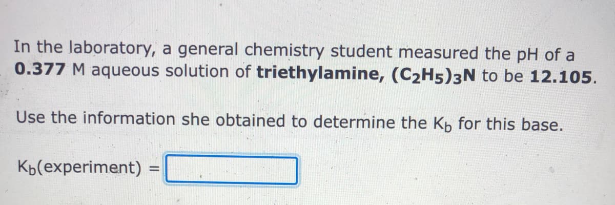 In the laboratory, a general chemistry student measured the pH of a
0.377 M aqueous solution of triethylamine, (C2H5)3N to be 12.105.
Use the information she obtained to determine the Kp for this base.
Kb(experiment)
