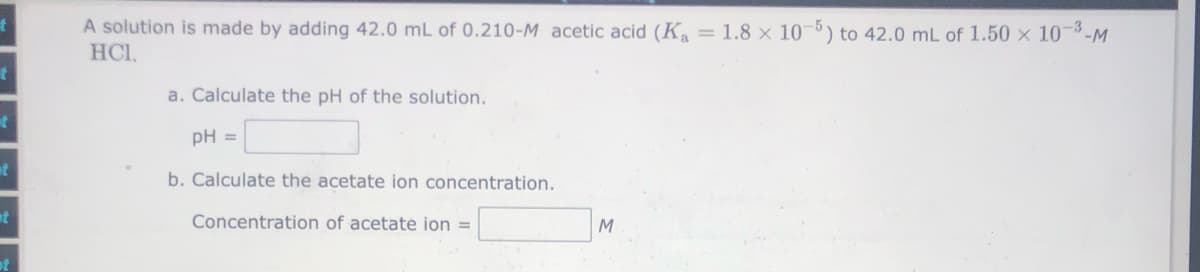 A solution is made by adding 42.0 mL of 0.210-M acetic acid (K = 1.8 × 10-5) to 42.0 mL of 1.50 × 10-3-M
HCI.
a. Calculate the pH of the solution.
pH =
at
b. Calculate the acetate ion concentration.
Concentration of acetate ion =
