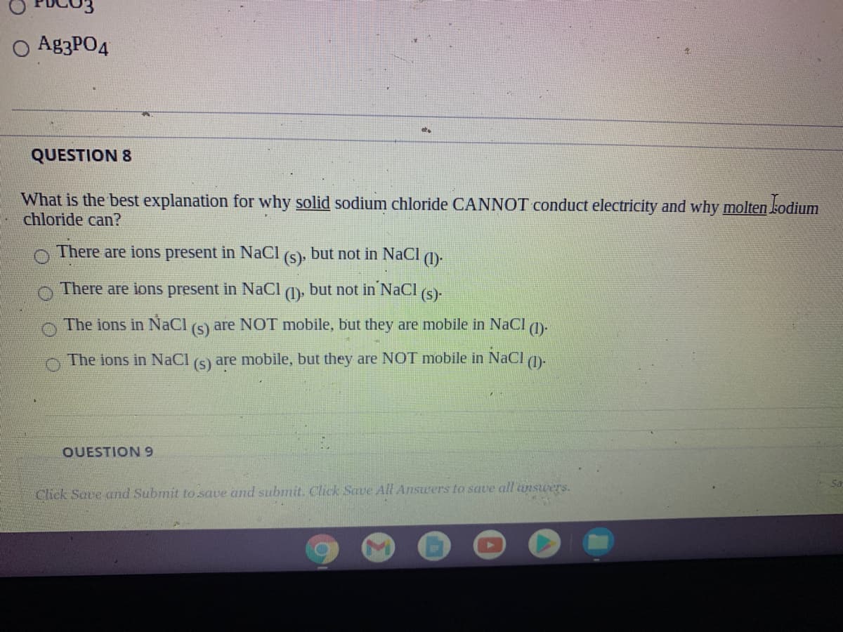 O A83PO4
QUESTION 8
What is the best explanation for why solid sodium chloride CANNOT conduct electricity and why molten kodium
chloride can?
There are ions present in NaCl (s), but not in NaCl (1)-
There are ions present in NaCI
(1).
but not in NaCI
(s)-
The ions in NaCl (5) are NOT mobile, but they are mobile in NaCl 1).
The ions in NaCl (s) are mobile, but they are NOT mobile in NaCl q)-
OUESTION 9
Sa
Click Save and Submit to save and submit. Click Save All Answrers to save all answers.
