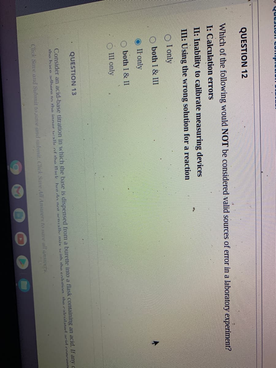 QUESTION 12
Which of the following would NOT be considered valid sources of error in a laboratory experiment?
I: Calculation errors
II: Inability to calibrate measuring devices
III: Using the wrong solution for a reaction
I only
both I & III
Il only
both I & II
III only
QUESTION 13
Consider an acid-base titration in which the base is dispensed from a burette into a flask containing an acid. If any c
the hace adbere to the inner ralle ofF. the flack hut do not actually miv with the cohution the calculated arid concente
Click Save and Submit to save and submit. Click Save All Answers to save all ansIcers
