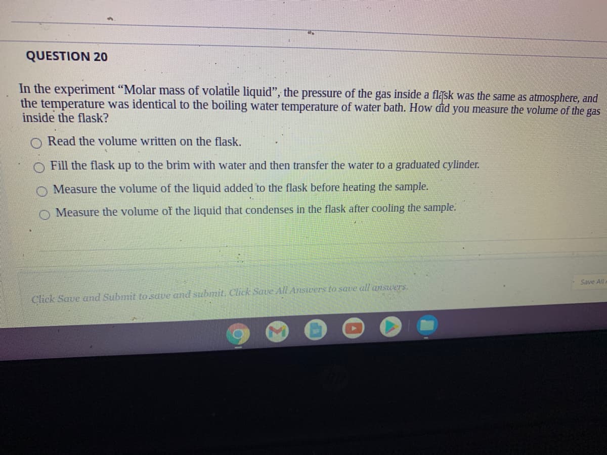 QUESTION 20
In the experiment "Molar mass of volatile liquid", the pressure of the gas inside a flask was the same as atmosphere, and
the temperature was identical to the boiling water temperature of water bath. How đid you measure the volume of the gas
inside the flask?
Read the volume written on the flask.
Fill the flask up to the brim with water and then transfer the water to a graduated cylinder.
Measure the volume of the liquid added to the flask before heating the sample.
Measure the volume of the liquid that condenses in the flask after cooling the sample.
Save All
Click Save and Submit to.save and submit. Click Saue All Answers to save all answers.
