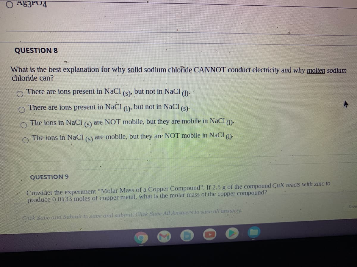 OAB3PO4
QUESTION 8
What is the best explanation for why solid sodium chlořide CANNOT conduct electricity and why molten sodium
chloride can?
There are ions present in NaCI
(s).
but not in NaCl
(1)
There are ions present in NaCI
(1)
but not in NaCl
(s)
The ions in NaCl
(s)
are NOT mobile, but they are mobile in NaCI (1).
The ions in
aC
are mobile, but they are NOT mobile in NaCl )-
(s)
QUESTION 9
Consider the experiment "Molar Mass of a Copper Compound". If 2.5 g of the compound CuX reacts with zinc to
produce 0.0133 moles of copper metal, what is the nmolar mass of the copper compound?
Save
Click Save and Submit to.save and suibmit. Click Save All Answers to save all answers.
