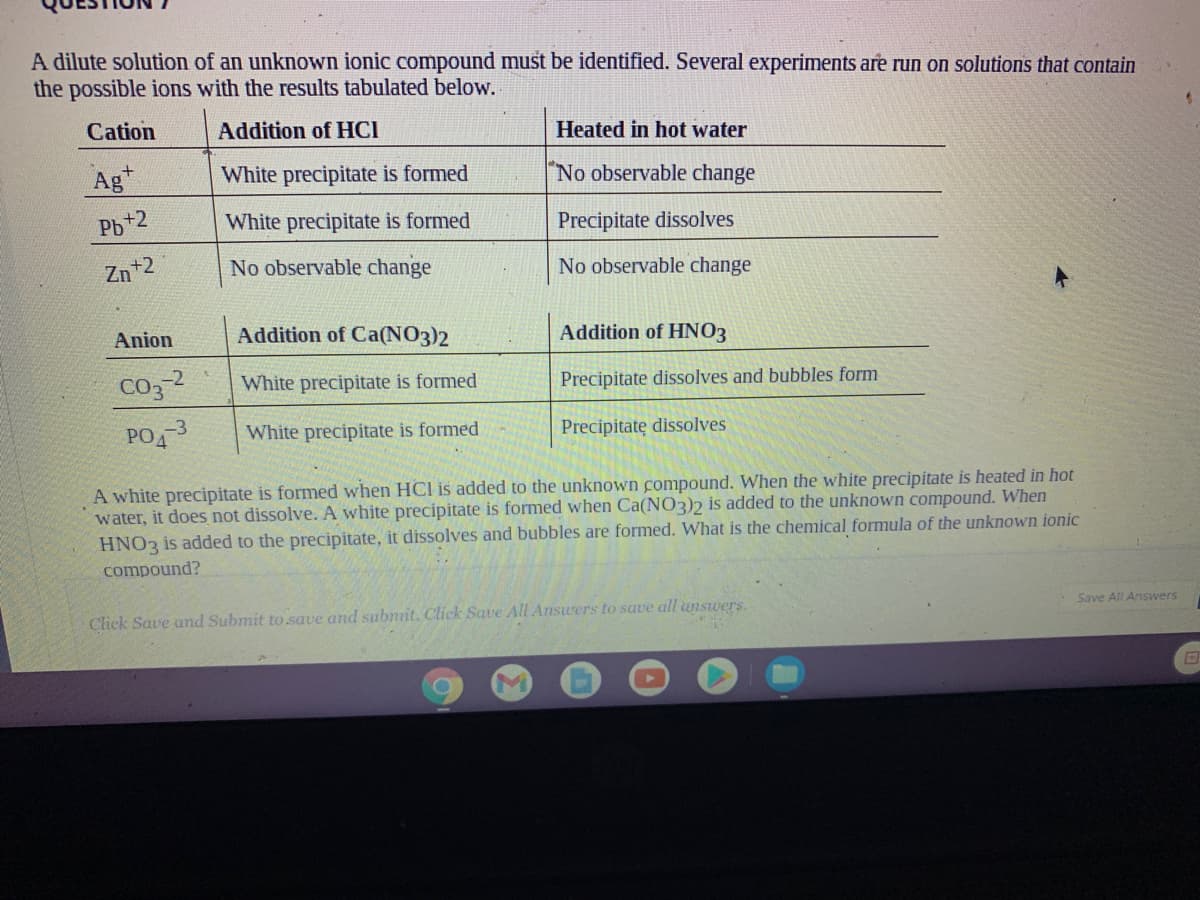 A dilute solution of an unknown ionic compound must be identified. Several experiments are run on solutions that contain
the possible ions with the results tabulated below.
Cation
Addition of HCI
Heated in hot water
Ag
White precipitate is formed
"No observable change
Pb+2
White precipitate is formed
Precipitate dissolves
Zn+2
No observable change
No observable change
Anion
Addition of Ca(NO3)2
Addition of HNO3
CO32
White precipitate is formed
Precipitate dissolves and bubbles form
PO3
White precipitate is formed
Precipitatę dissolves
A white precipitate is formed when HCI is added to the unknown compound. When the white precipitate is heated in hot
water, it does not dissolve. A white precipitate is formed when Ca(NO3)2 is added to the unknown compound. When
HNO3 is added to the precipitate, it dissolves and bubbles are formed. What is the chemical formula of the unknown ionic
compound?
Click Save and Submit to save and submit. Click Save All Answers to save all answers.
Save All Answers
