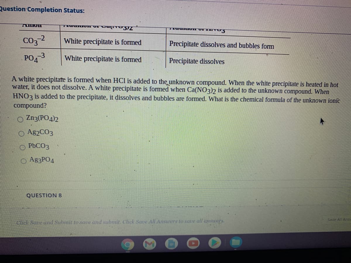 Question Completion Status:
A OI
Co, 2
White precipitate is formed
Precipitate dissolves and bubbles form
PO
-3
White precipitate is formed
Precipitate dissolves
A white precipitate is formed when HCl is added to the unknown compound. When the white precipitate is heated in hot
water, it does not dissolve. A white precipitate is formed when Ca(NO3)2 is added to the unknown compound. When
HNO3 is added to the precipitate, it dissolves and bubbles are formed. What is the chemical formula of the unknown ionic
compound?
O Zn3(PO4)2
O A82CO3
O PBCO3
O A83PO4
QUESTION 8
Save All Ans
Click Save and Submit to save and submit. Click Save All Answers to save all imswers.
