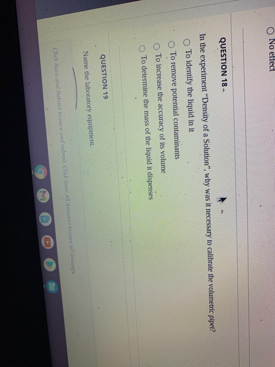 No effect
QUESTION 18
In the experiment "Density of a Solution", why was it necessary to calibrate the volumetric pipet?
To identify the liquid in it
To remove potential contaminants
To increase the accuracy of its volume
O To determine the mass of the liquid it dispenses
QUESTION 19
Name the laboratory equipment.
Click Save and Submit to save and submit. Click Save All Answers to save all ansers.
