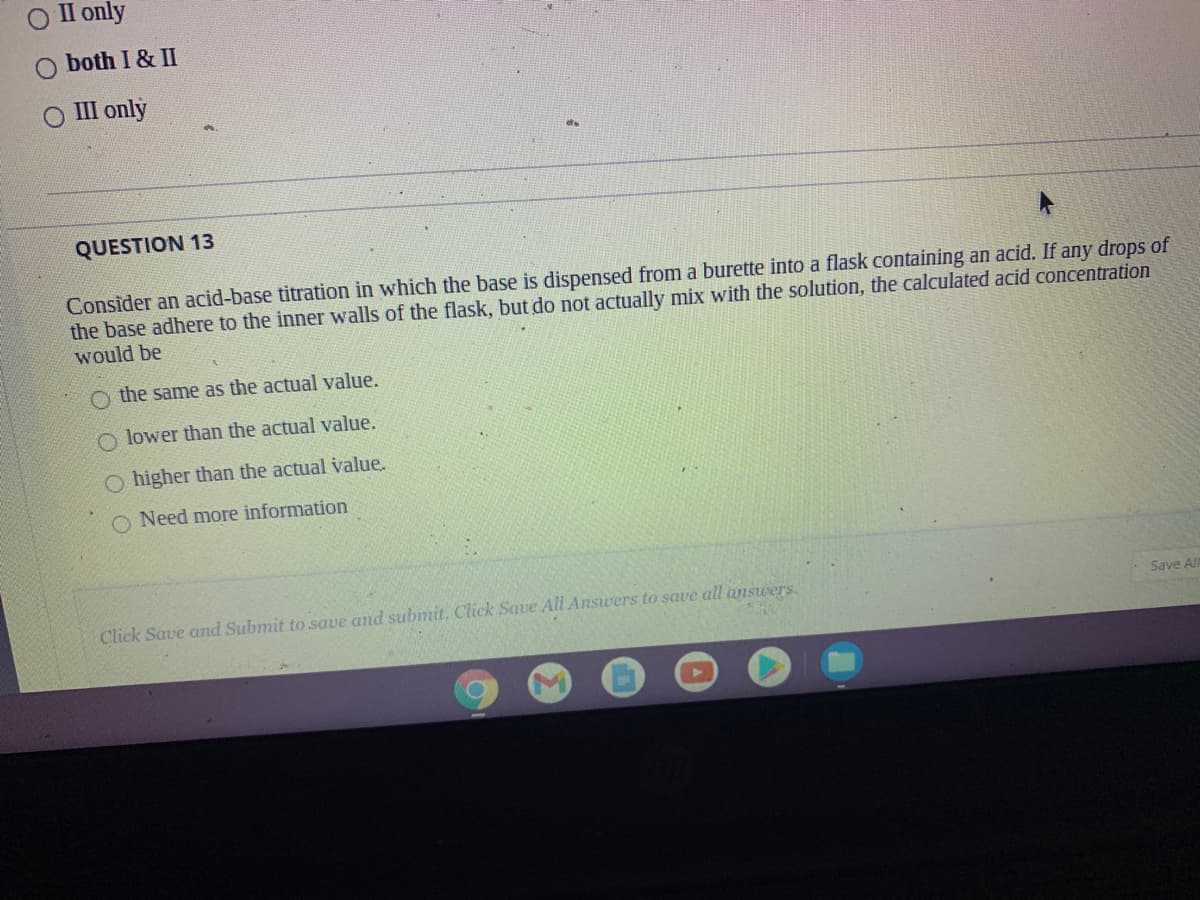 II only
O both I & II
ОШ only
QUESTION 13
Consider an acid-base titration in which the base is dispensed from a burette into a flask containing an acid. If any drops of
the base adhere to the inner walls of the flask, but do not actually mix with the solution, the calculated acid concentration
would be
O the same as the actual value.
O lower than the actual value.
O higher than the actual value.
Need more information
Click Save and Submit to save and submit, Click Save All Answers to save all answers.
Save Al
