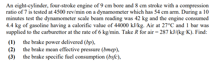 An eight-cylinder, four-stroke engine of 9 cm bore and 8 cm stroke with a compression
ratio of 7 is tested at 4500 rev/min on a dynamometer which has 54 cm arm. During a 10
minutes test the dynamometer scale beam reading was 42 kg and the engine consumed
4.4 kg of gasoline having a calorific value of 44000 kJ/kg. Air at 27°C and 1 bar was
supplied to the carburettor at the rate of 6 kg/min. Take R for air = 287 kJ/(kg K). Find:
(1) the brake power delivered (bp),
(2) the brake mean effective pressure (bmep),
the brake specific fuel consumption (bsfc),
(3)
