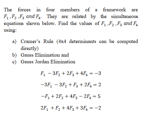 The forces in four members of a
framework
are
F, „F2 ,F, and F,. They are related by the simultaneous
equations shown below. Find the values of F1 „F2 ,F3 and F4
using:
a) Cramer's Rule (4x4 determinants can be computed
directly)
b) Gauss Elimination and
c) Gauss Jordan Elimination
F1 – 3F2 + 2F3 + 4F, = -3
-3F, — ЗF, + Fз+2F, 3D 2
-F, + 2F2 + 4F3 – 2F, = 5
2F, + F, + 4F3 + 3F, = -2
