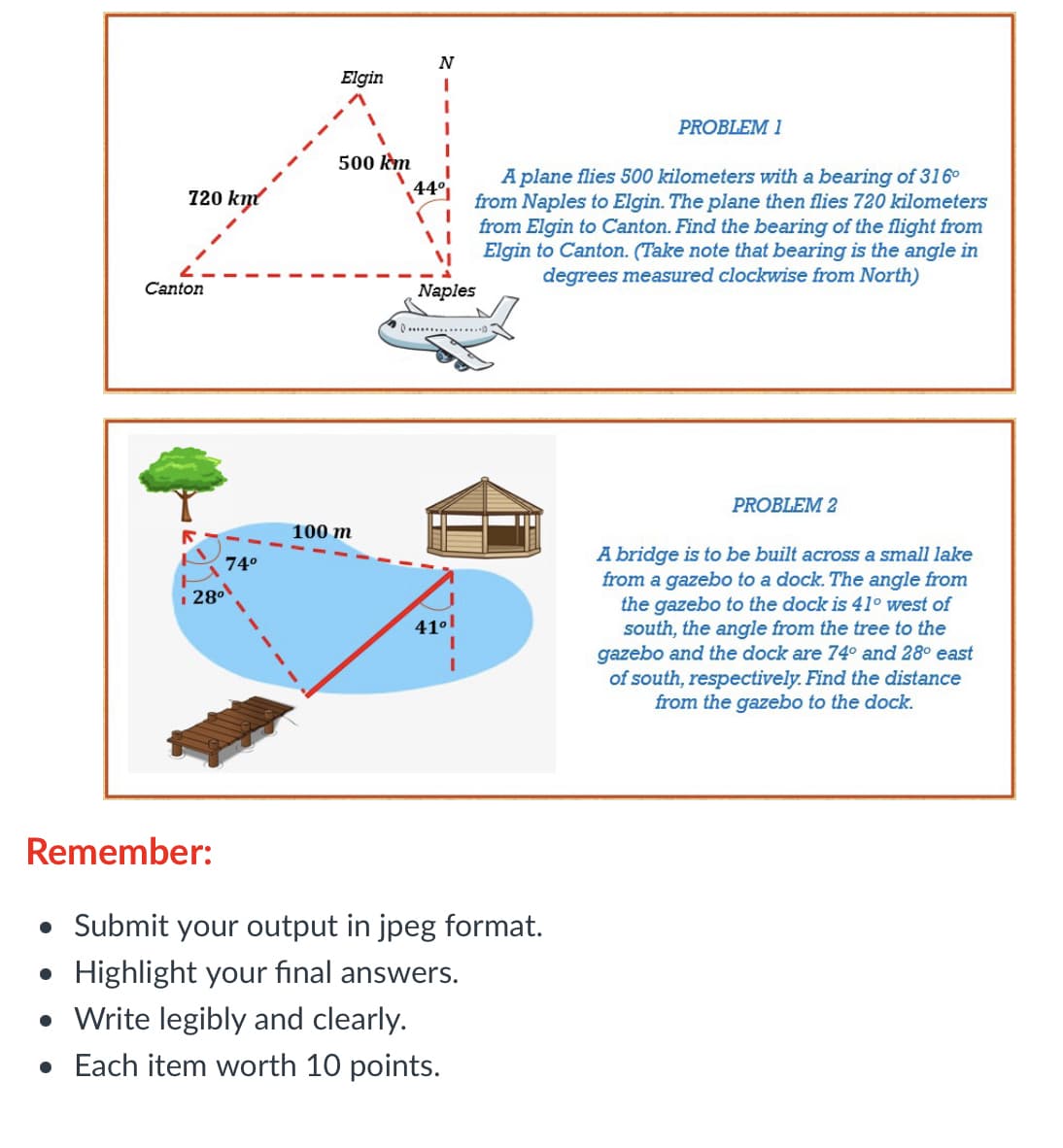 N
Elgin
PROBLEM 1
500 km
A plane flies 500 kilometers with a bearing of 316°
from Naples to Elgin. The plane then flies 720 kilometers
from Elgin to Canton. Find the bearing of the flight from
Elgin to Canton. (Take note that bearing is the angle in
degrees measured clockwise from North)
720 km
44°
Canton
Naples
PROBLEM 2
100 m
A bridge is to be built across a small lake
from a gazebo to a dock. The angle from
the gazebo to the dock is 41° west of
south, the angle from the tree to the
gazebo and the dock are 74° and 28° east
of south, respectively. Find the distance
from the gazebo to the dock.
74°
2801
410l
Remember:
• Submit your output in jpeg format.
• Highlight your final answers.
• Write legibly and clearly.
• Each item worth 10 points.
