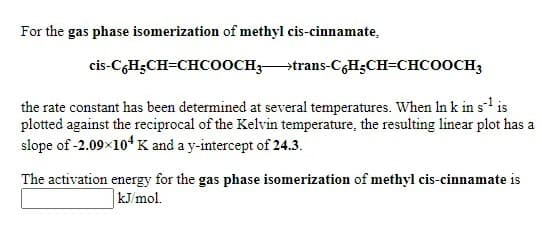 For the gas phase isomerization of methyl cis-cinnamate,
cis-C,H;CH=CHCOOCH;trans-CGH;CH=CHCOOCH3
the rate constant has been determined at several temperatures. When In k in s- is
plotted against the reciprocal of the Kelvin temperature, the resulting linear plot has a
slope of -2.09×104 K and a y-intercept of 24.3.
The activation energy for the gas phase isomerization of methyl cis-cinnamate is
kJ/mol.
